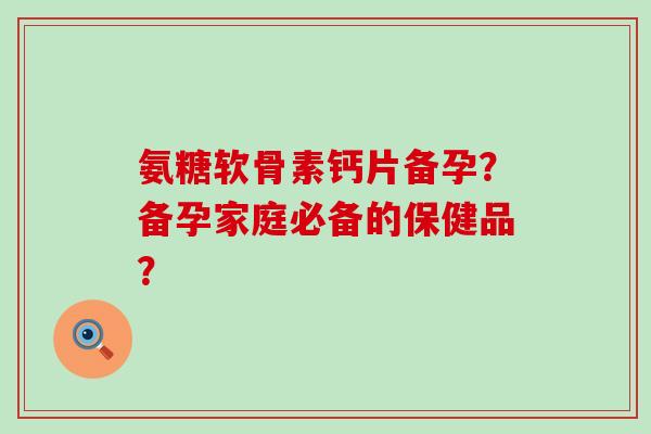 氨糖软骨素钙片备孕?备孕家庭必备的保健品?-第1张图片-氨糖科普网 氨糖软骨素钙片备孕?备孕家庭必备的保健品?-第1张图片-氨糖科普网