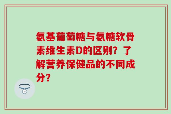 氨基葡萄糖与氨糖软骨素维生素D的区别？了解营养保健品的不同成分？-第1张图片-氨糖科普网