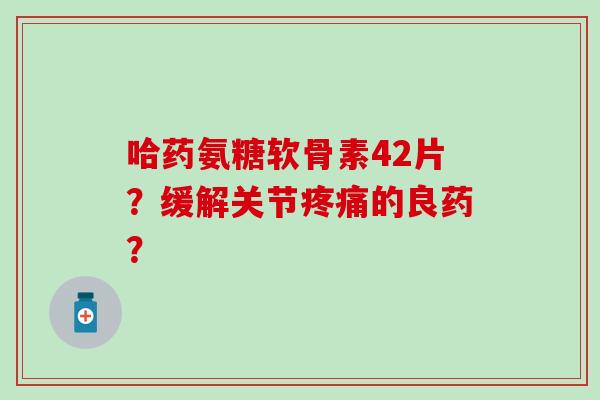 哈药氨糖软骨素42片?缓解关节疼痛的良药?-第1张图片-氨糖科普网 哈药氨糖软骨素42片?缓解关节疼痛的良药?-第1张图片-氨糖科普网