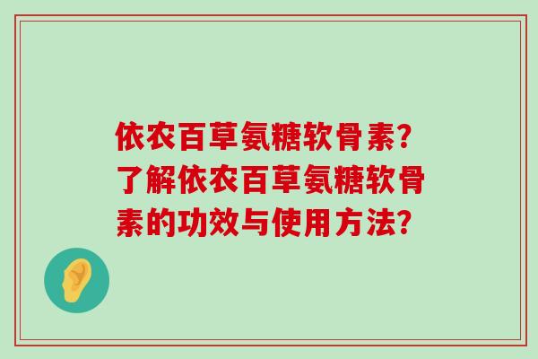 依农百草氨糖软骨素?了解依农百草氨糖软骨素的功效与使用方法?-第1张图片-氨糖科普网 依农百草氨糖软骨素?了解依农百草氨糖软骨素的功效与使用方法?-第1张图片-氨糖科普网
