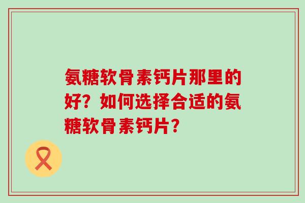 氨糖软骨素钙片那里的好？如何选择合适的氨糖软骨素钙片？-第1张图片-氨糖科普网