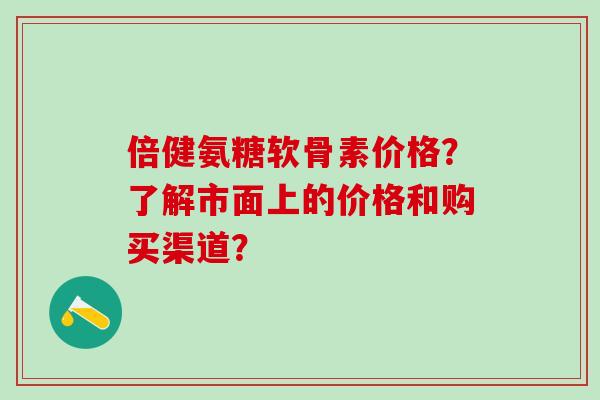 倍健氨糖软骨素价格?了解市面上的价格和购买渠道?-第1张图片-氨糖科普网 倍健氨糖软骨素价格?了解市面上的价格和购买渠道?-第1张图片-氨糖科普网