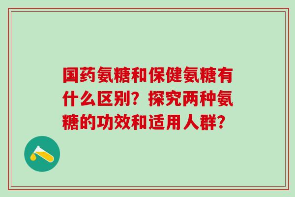 国药氨糖和保健氨糖有什么区别?探究两种氨糖的功效和适用人群?-第1张图片-氨糖科普网 国药氨糖和保健氨糖有什么区别?探究两种氨糖的功效和适用人群?-第1张图片-氨糖科普网