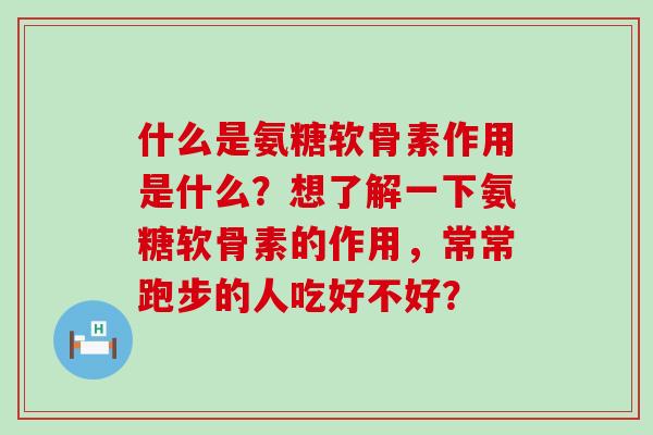 什么是氨糖软骨素作用是什么？想了解一下氨糖软骨素的作用，常常跑步的人吃好不好？-第1张图片-氨糖科普网