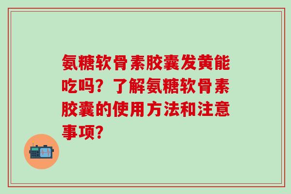 氨糖软骨素胶囊发黄能吃吗？了解氨糖软骨素胶囊的使用方法和注意事项？-第1张图片-氨糖科普网