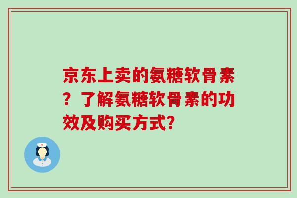 京东上卖的氨糖软骨素？了解氨糖软骨素的功效及购买方式？-第1张图片-氨糖科普网