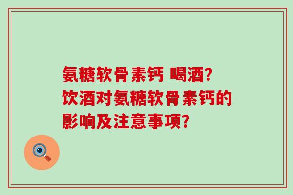 氨糖软骨素钙 喝酒？饮酒对氨糖软骨素钙的影响及注意事项？-第1张图片-氨糖科普网