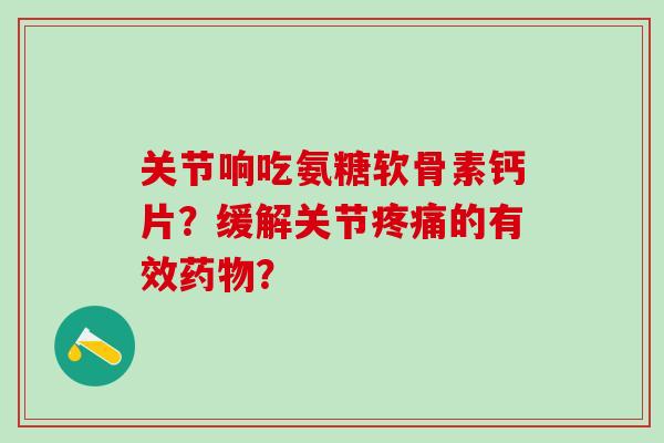 关节响吃氨糖软骨素钙片？缓解关节疼痛的有效药物？-第1张图片-氨糖科普网