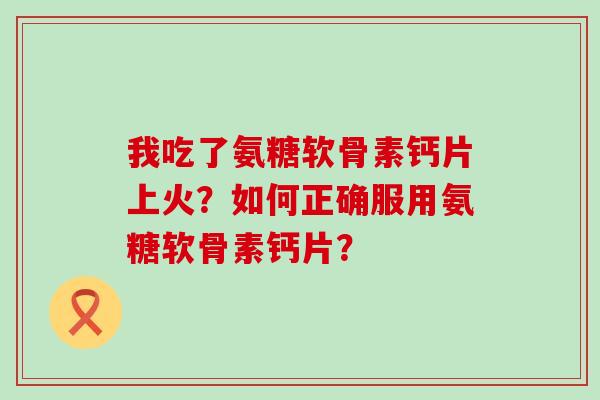 我吃了氨糖软骨素钙片上火？如何正确服用氨糖软骨素钙片？-第1张图片-氨糖科普网