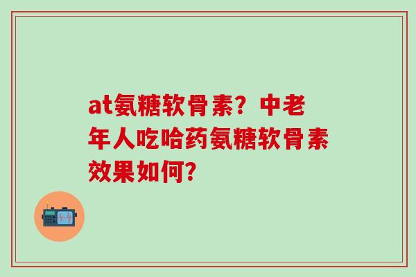 at氨糖软骨素?中老年人吃哈药氨糖软骨素效果如何?-第1张图片-氨糖科普网 at氨糖软骨素?中老年人吃哈药氨糖软骨素效果如何?-第1张图片-氨糖科普网
