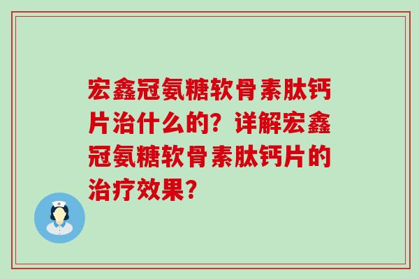宏鑫冠氨糖软骨素肽钙片治什么的？详解宏鑫冠氨糖软骨素肽钙片的治疗效果？-第1张图片-氨糖科普网