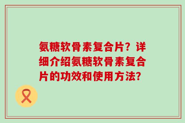 氨糖软骨素复合片？详细介绍氨糖软骨素复合片的功效和使用方法？-第1张图片-氨糖科普网