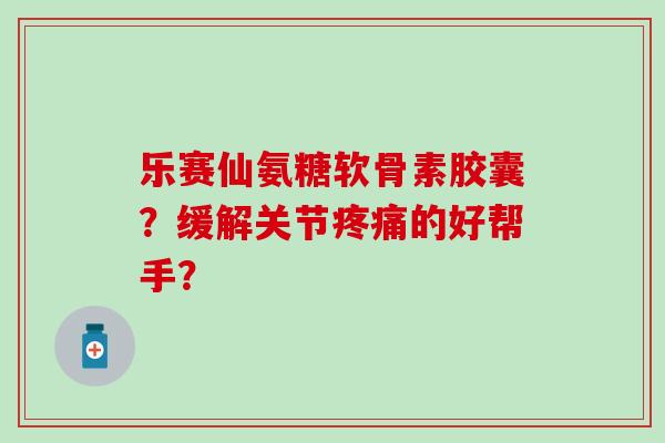 乐赛仙氨糖软骨素胶囊?缓解关节疼痛的好帮手?-第1张图片-氨糖科普网 乐赛仙氨糖软骨素胶囊?缓解关节疼痛的好帮手?-第1张图片-氨糖科普网