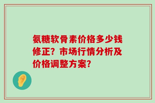 氨糖软骨素价格多少钱修正?市场行情分析及价格调整方案?-第1张图片-氨糖科普网 氨糖软骨素价格多少钱修正?市场行情分析及价格调整方案?-第1张图片-氨糖科普网