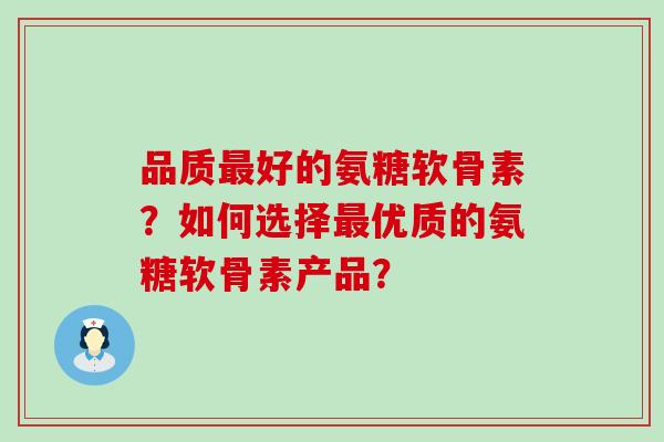 品质最好的氨糖软骨素？如何选择最优质的氨糖软骨素产品？-第1张图片-氨糖科普网