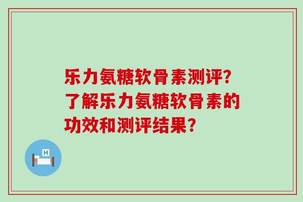 乐力氨糖软骨素测评?了解乐力氨糖软骨素的功效和测评结果?-第1张图片-氨糖科普网 乐力氨糖软骨素测评?了解乐力氨糖软骨素的功效和测评结果?-第1张图片-氨糖科普网