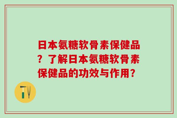 日本氨糖软骨素保健品？了解日本氨糖软骨素保健品的功效与作用？-第1张图片-氨糖科普网