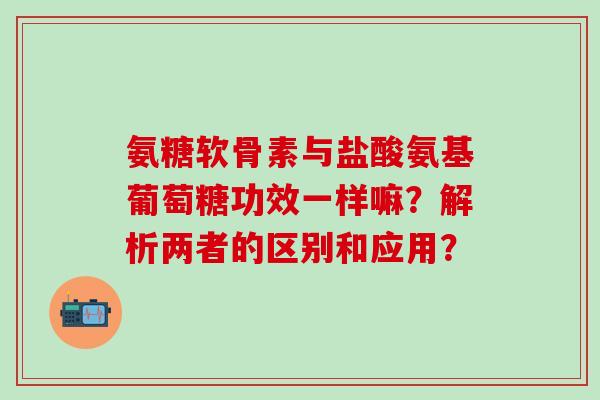 氨糖软骨素与盐酸氨基葡萄糖功效一样嘛？解析两者的区别和应用？-第1张图片-氨糖科普网