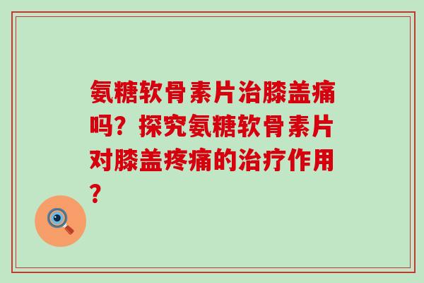 氨糖软骨素片治膝盖痛吗?探究氨糖软骨素片对膝盖疼痛的治疗作用?-第1张图片-氨糖科普网 氨糖软骨素片治膝盖痛吗?探究氨糖软骨素片对膝盖疼痛的治疗作用?-第1张图片-氨糖科普网