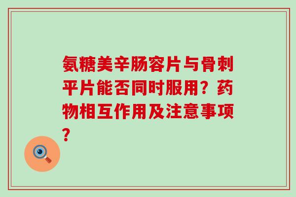 氨糖美辛肠容片与骨刺平片能否同时服用?药物相互作用及注意事项?-第1张图片-氨糖科普网 氨糖美辛肠容片与骨刺平片能否同时服用?药物相互作用及注意事项?-第1张图片-氨糖科普网