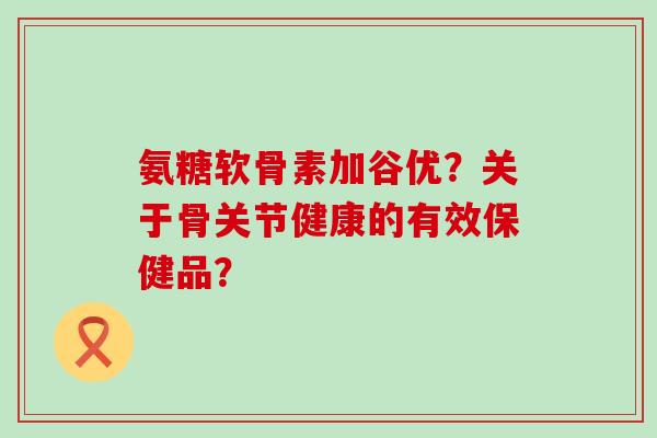 氨糖软骨素加谷优?关于骨关节健康的有效保健品?-第1张图片-氨糖科普网 氨糖软骨素加谷优?关于骨关节健康的有效保健品?-第1张图片-氨糖科普网