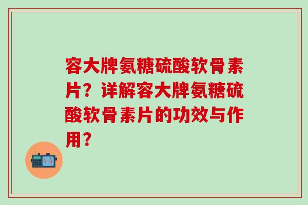 容大牌氨糖硫酸软骨素片？详解容大牌氨糖硫酸软骨素片的功效与作用？-第1张图片-氨糖科普网