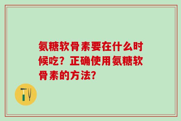 氨糖软骨素要在什么时候吃?正确使用氨糖软骨素的方法?-第1张图片-氨糖科普网 氨糖软骨素要在什么时候吃?正确使用氨糖软骨素的方法?-第1张图片-氨糖科普网