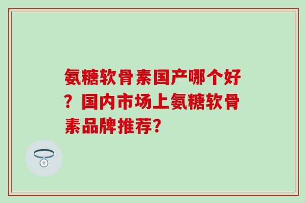 氨糖软骨素国产哪个好?国内市场上氨糖软骨素品牌推荐?-第1张图片-氨糖科普网 氨糖软骨素国产哪个好?国内市场上氨糖软骨素品牌推荐?-第1张图片-氨糖科普网