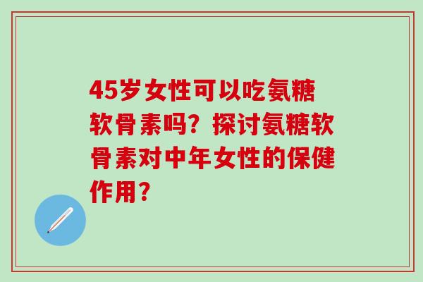 45岁女性可以吃氨糖软骨素吗？探讨氨糖软骨素对中年女性的保健作用？-第1张图片-氨糖科普网