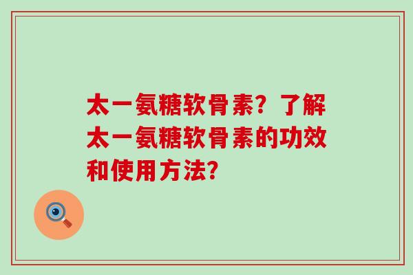太一氨糖软骨素？了解太一氨糖软骨素的功效和使用方法？-第1张图片-氨糖科普网