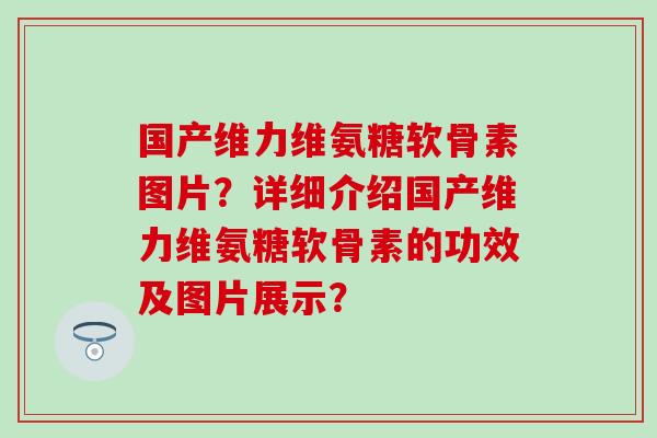 国产维力维氨糖软骨素图片？详细介绍国产维力维氨糖软骨素的功效及图片展示？-第1张图片-氨糖科普网