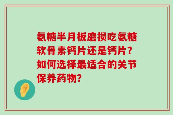 氨糖半月板磨损吃氨糖软骨素钙片还是钙片?如何选择最适合的关节保养药物?-第1张图片-氨糖科普网 氨糖半月板磨损吃氨糖软骨素钙片还是钙片?如何选择最适合的关节保养药物?-第1张图片-氨糖科普网