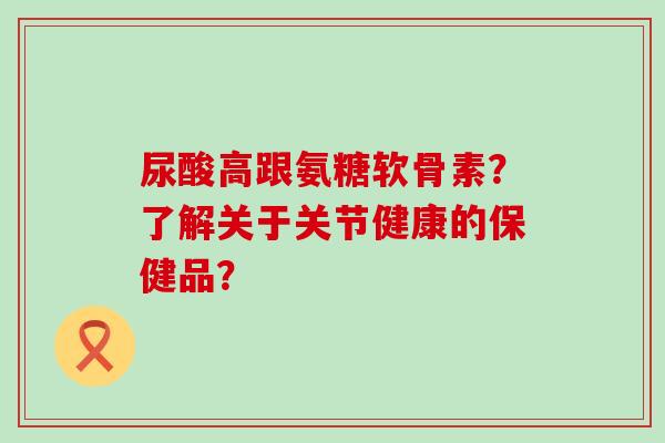 尿酸高跟氨糖软骨素?了解关于关节健康的保健品?-第1张图片-氨糖科普网 尿酸高跟氨糖软骨素?了解关于关节健康的保健品?-第1张图片-氨糖科普网