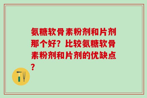 氨糖软骨素粉剂和片剂那个好？比较氨糖软骨素粉剂和片剂的优缺点？-第1张图片-氨糖科普网
