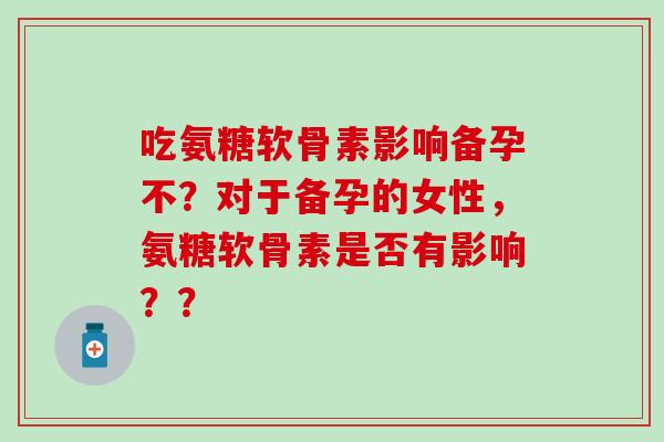 吃氨糖软骨素影响备孕不？对于备孕的女性，氨糖软骨素是否有影响？？-第1张图片-氨糖科普网