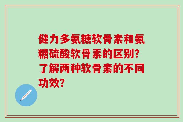 健力多氨糖软骨素和氨糖硫酸软骨素的区别?了解两种软骨素的不同功效?-第1张图片-氨糖科普网 健力多氨糖软骨素和氨糖硫酸软骨素的区别?了解两种软骨素的不同功效?-第1张图片-氨糖科普网