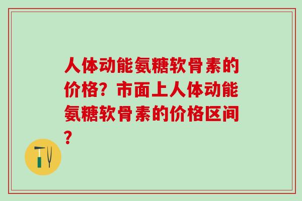 人体动能氨糖软骨素的价格？市面上人体动能氨糖软骨素的价格区间？-第1张图片-氨糖科普网