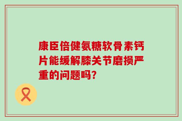 康臣倍健氨糖软骨素钙片能缓解膝关节磨损严重的问题吗?-第1张图片-氨糖科普网 康臣倍健氨糖软骨素钙片能缓解膝关节磨损严重的问题吗?-第1张图片-氨糖科普网