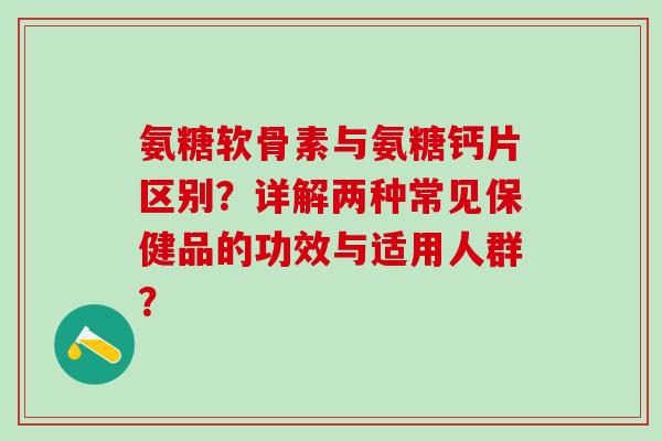 氨糖软骨素与氨糖钙片区别？详解两种常见保健品的功效与适用人群？-第1张图片-氨糖科普网
