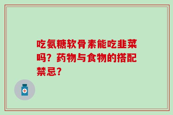 吃氨糖软骨素能吃韭菜吗？药物与食物的搭配禁忌？-第1张图片-氨糖科普网
