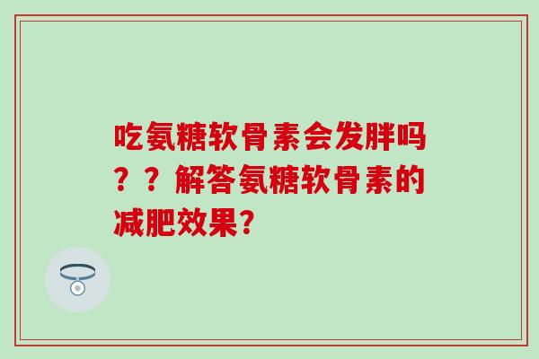 吃氨糖软骨素会发胖吗??解答氨糖软骨素的减肥效果?-第1张图片-氨糖科普网 吃氨糖软骨素会发胖吗??解答氨糖软骨素的减肥效果?-第1张图片-氨糖科普网