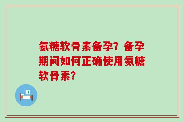 氨糖软骨素备孕？备孕期间如何正确使用氨糖软骨素？-第1张图片-氨糖科普网