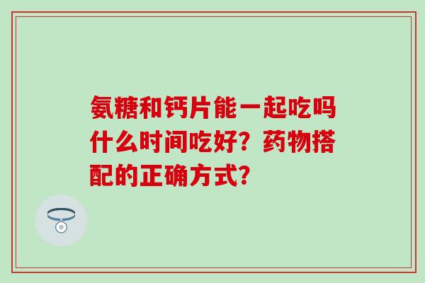 氨糖和钙片能一起吃吗什么时间吃好?药物搭配的正确方式?-第1张图片-氨糖科普网 氨糖和钙片能一起吃吗什么时间吃好?药物搭配的正确方式?-第1张图片-氨糖科普网