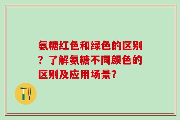 氨糖红色和绿色的区别?了解氨糖不同颜色的区别及应用场景?-第1张图片-氨糖科普网 氨糖红色和绿色的区别?了解氨糖不同颜色的区别及应用场景?-第1张图片-氨糖科普网