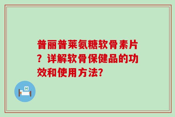 普丽普莱氨糖软骨素片？详解软骨保健品的功效和使用方法？-第1张图片-氨糖科普网