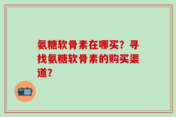 氨糖软骨素在哪买?寻找氨糖软骨素的购买渠道?-第1张图片-氨糖科普网 氨糖软骨素在哪买?寻找氨糖软骨素的购买渠道?-第1张图片-氨糖科普网