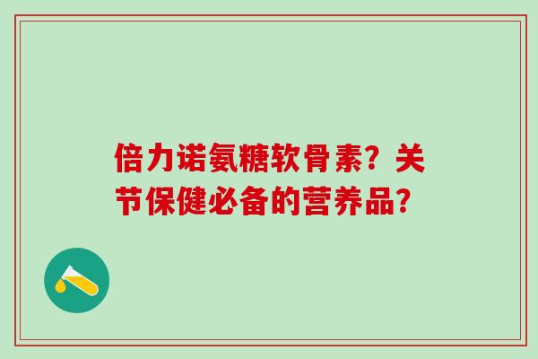 倍力诺氨糖软骨素？关节保健必备的营养品？-第1张图片-氨糖科普网