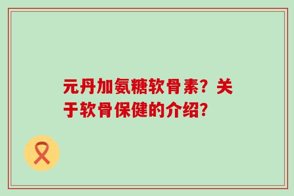 元丹加氨糖软骨素?关于软骨保健的介绍?-第1张图片-氨糖科普网 元丹加氨糖软骨素?关于软骨保健的介绍?-第1张图片-氨糖科普网