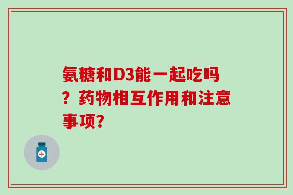 氨糖和D3能一起吃吗？药物相互作用和注意事项？-第1张图片-氨糖科普网