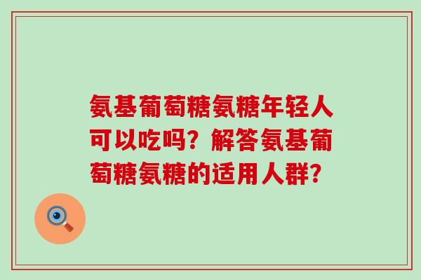 氨基葡萄糖氨糖年轻人可以吃吗?解答氨基葡萄糖氨糖的适用人群?-第1张图片-氨糖科普网 氨基葡萄糖氨糖年轻人可以吃吗?解答氨基葡萄糖氨糖的适用人群?-第1张图片-氨糖科普网
